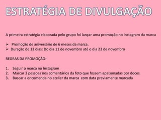A primeira estratégia elaborada pelo grupo foi lançar uma promoção no Instagram da marca 
 Promoção de aniversário de 6 meses da marca. 
 Duração de 13 dias: Do dia 11 de novembro até o dia 23 de novembro 
REGRAS DA PROMOÇÃO: 
1. Seguir o marca no Instagram 
2. Marcar 3 pessoas nos comentários da foto que fossem apaixonadas por doces 
3. Buscar a encomenda no atelier da marca com data previamente marcada 
 