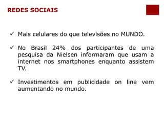 REDES SOCIAIS 
 Mais celulares do que televisões no MUNDO. 
 No Brasil 24% dos participantes de uma 
pesquisa da Nielsen informaram que usam a 
internet nos smartphones enquanto assistem 
TV. 
 Investimentos em publicidade on line vem 
aumentando no mundo. 
 