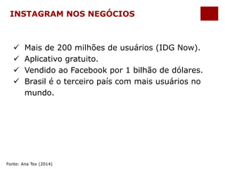 INSTAGRAM NOS NEGÓCIOS 
 Mais de 200 milhões de usuários (IDG Now). 
 Aplicativo gratuito. 
 Vendido ao Facebook por 1 bilhão de dólares. 
 Brasil é o terceiro país com mais usuários no 
mundo. 
Fonte: Ana Tex (2014) 
 