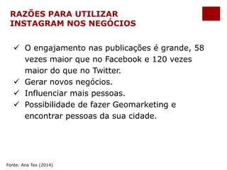 RAZÕES PARA UTILIZAR 
INSTAGRAM NOS NEGÓCIOS 
 O engajamento nas publicações é grande, 58 
vezes maior que no Facebook e 120 vezes 
maior do que no Twitter. 
 Gerar novos negócios. 
 Influenciar mais pessoas. 
 Possibilidade de fazer Geomarketing e 
encontrar pessoas da sua cidade. 
Fonte: Ana Tex (2014) 
 