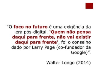 “O foco no futuro é uma exigência da 
era pós-digital. ‘Quem não pensa 
daqui para frente, não vai existir 
daqui para frente’, foi o conselho 
dado por Larry Page (co-fundador da 
Google)”. 
Walter Longo (2014) 
 
