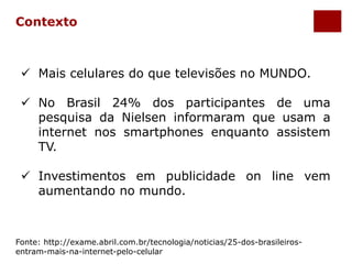 Contexto 
 Mais celulares do que televisões no MUNDO. 
 No Brasil 24% dos participantes de uma 
pesquisa da Nielsen informaram que usam a 
internet nos smartphones enquanto assistem 
TV. 
 Investimentos em publicidade on line vem 
aumentando no mundo. 
Fonte: http://exame.abril.com.br/tecnologia/noticias/25-dos-brasileiros-entram- 
mais-na-internet-pelo-celular 
 