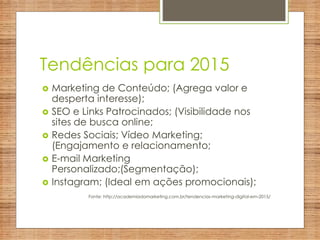 Tendências para 2015
 Marketing de Conteúdo; (Agrega valor e
desperta interesse);
 SEO e Links Patrocinados; (Visibilidade nos
sites de busca online;
 Redes Sociais; Vídeo Marketing;
(Engajamento e relacionamento;
 E-mail Marketing
Personalizado;(Segmentação);
 Instagram; (Ideal em ações promocionais);
Fonte: http://academiadomarketing.com.br/tendencias-marketing-digital-em-2015/
 