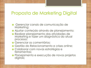 Proposta de Marketing Digital
 Gerenciar canais de comunicação de
Marketing;
 Ajustar conteúdo através de planejamento;
 Realizar planejamento das atividades de
Marketing e fazer um diagnóstico do atual
processo;
 Gerenciar os comentários;
 Gestão do Relacionamento e crises online;
 Colaborar com novas estratégias e
ferramentas;
 Planejamento e execução de novos projetos
digitais;
 