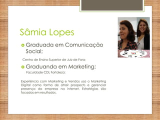 Sâmia Lopes
 Graduada em Comunicação
Social;
Centro de Ensino Superior de Juiz de Fora;
 Graduanda em Marketing;
Faculdade CDL Fortaleza;
Experiência com Marketing e Vendas usa o Marketing
Digital como forma de atrair prospects e gerenciar
presença da empresa na internet. Estratégias são
focadas em resultados.
 