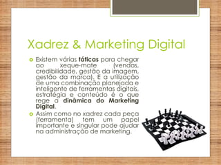 Xadrez & Marketing Digital
 Existem várias táticas para chegar
ao xeque-mate (vendas,
credibilidade, gestão da imagem,
gestão da marca). E a utilização
de uma combinação planejada e
inteligente de ferramentas digitais,
estratégia e conteúdo é o que
rege a dinâmica do Marketing
Digital.
 Assim como no xadrez cada peça
(ferramenta) tem um papel
importante e singular pode ajudar
na administração de marketing.
 