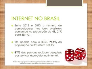 INTERNET NO BRASIL
 Entre 2012 e 2013 o número de
computadores nos lares brasileiros
aumentou na proporção de 49, 2 %
para 50,1% .
 De acordo com o IBGE, 75,5% da
população no Brasil tem celular.
 87% das pessoas realizam pesquisas
por serviços e produtos na Internet.
Fonte: http://g1.globo.com/tecnologia/noticia/2014/09/mais-de-50-dos-
brasileiros-estao-conectados-internet-diz-pnad.html
 