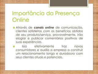 Importância da Presença
Online
 Através de canais online de comunicação,
clientes satisfeitos com os benefícios obtidos
de seu produto/serviço, provavelmente, irão
elogiar e publicar comentários positivos de
suas experiências.
 Isso efetivamente traz novos
consumidores e auxilia a empresa a construir
um relacionamento longo e duradouro com
seus clientes atuais e potenciais.
 
