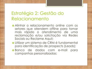 Estratégia 2: Gestão do
Relacionamento
 Alinhar o relacionamento online com os
setores que atendem offline para tornar
mais rápido o atendimento de uma
reclamação e/ou solicitação via Redes
Sociais ou Reclame Aqui!;
 Utilizar um sistema de CRM é fundamental
para identificação de prospects (Leads);
 Banco de dados com e-mail para
campanhas personalizadas;
 