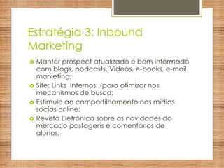 Estratégia 3: Inbound
Marketing
 Manter prospect atualizado e bem informado
com blogs, podcasts, Vídeos, e-books, e-mail
marketing;
 Site: Links Internos; (para otimizar nos
mecanismos de busca;
 Estímulo ao compartilhamento nas mídias
socias online;
 Revista Eletrônica sobre as novidades do
mercado postagens e comentários de
alunos;
 
