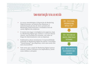 PorquefalamosemamadurecimentodoMarketingDigital?
 Levou bastante tempo para as
empresas tradicionais entenderem o
que realmente fazia as dotcoms
diferentes; foi natural o Marketing
das empresas simplesmente estender
modelos offline para o Digital,
pensando em produções criativas e
mídias de ativação
 Nesse cenário, software era visto
como mera ferramenta ou
infraestrutura, sem importância
estratégica; a grande exceção era o
ecossistema do Google AdW ords,
incluindo ferramentas como o Google
Analytics
 A partir de 2010 uma série de
empresas inovadoras, em sua maioria
formadas por cientistas e
engenheiros oriundos das primeiras
dotcoms, começou a oferecer
softwares que dão às empresas
tradicionais muitas das capacidades
únicas das dotcoms
 Esses novos softwares têm fácil
implementação, podem ser operados
por profissionais de Marketing, e
implementam processos e modelos
de inteligência que até então eram
considerados fora do alcance de
empresas do Vale do Silício
Hojequalquerempresapodeoperarnaeficiênciadeumadotcom
 