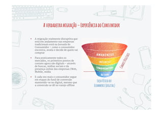 Amigraçãodeverbas
 Um outro fenômeno que se acelerou
depois de 2010 foi a migração de
verbas do Marketing tradicional para
o Marketing Digital – na verdade uma
redistribuição dessas verbas levando
cada vez mais em conta o Digital
 O Brasil está atrasado nessa
migração, em grande parte por causa
de distorções no mercado local, que
aloca verbas desproporcionais para
TV; porém, os CMOs e CFOs têm
percebido os resultados concretos dos
investimentos, e esse processo está
se acelerando
 Nos EUA a participação do Digital nas
verbas de Marketing já chega a 28%
Tradicio
nal
$134,20
72%
Digital
$52,80
28%
VerbasdeMarketingEUA-US$Bi
 