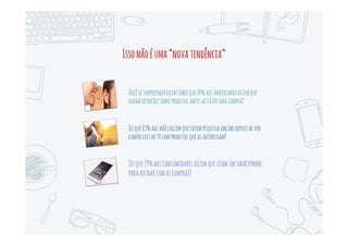 ZeroMomentOfTruth
Omundodigitalcriouumnovo“MomentodaVerdade”,queprecedeosdoisquejáconhecíamos.
Omomentodapesquisaonlineéo“MomentoZerodaVerdade”
Uma mãe ocupada em sua minivan, pesquisando remédios no
celular, na porta da escola.
Um gerente na sua mesa de escritório, comparando preços de
impressoras a laser e os custos de cartuchos de tinta antes de se
dirigir à loja de suprimentos.
Um estudante em um café compara opiniões de usuários para
escolher um hotel para suas férias em Barcelona.
Um praticante de snowboarding consulta preços de pranchas e
acessórios em uma loja, usando seu smartphone.
Uma jovem em sua casa, pesquisando na W eb detalhes sobre o
rapaz com quem marcou um encontro, para evitar um encontro às
cegas.
 