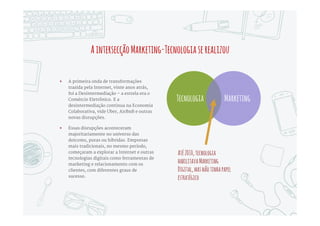 “Marketing e Tecnologia se tornaram inseparáveis.
Isso mudou a natureza do Marketing Digital. O que
era experimental até 2010 amadureceu e se tornou
ciência - e uma fonte efetiva de crescimento de
receitas e satisfação do consumidor”
Scott Brinker, autor especializado em Marketing Digital
 