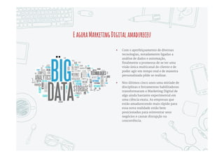 AintersecçãoMarketing-Tecnologiaserealizou
 A primeira onda de transformações
trazida pela Internet, vinte anos atrás,
foi a Desintermediação – a estrela era o
Comércio Eletrônico. E a
desintermediação continua na Economia
Colaborativa, vide Uber, AirBnB e outras
novas disrupções.
 Essas disrupções aconteceram
majoritariamente no universo das
dotcoms, puras ou híbridas. Empresas
mais tradicionais, no mesmo período,
começaram a explorar a Internet e outras
tecnologias digitais como ferramentas de
marketing e relacionamento com os
clientes, com diferentes graus de
sucesso.
Tecnologia Marketing
Até2010,tecnologia
habilitavaMarketing
Digital,masnãotinhapapel
estratégico
 
