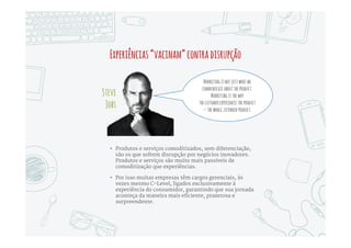 QuandooProdutoéRei,MarketingdeveseroGeneral
Marketing deve liderar a
criação da experiência
do consumidor e ser o
principal coordenador
da sua execução e
“guardião” de sua
qualidade
Para isso, precisa passar
a dominar capacidades
como engenharia de
processos,
desenvolvimento de
software e
gerenciamento de
projetos
As métricas de
Marketing precisam dar
lugar a métricas de
negócio, e o papel do
Marketing deve
englobar estratégia de
negócios e criação de
produtos e serviços
 