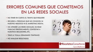 ERRORES COMUNES QUE COMETEMOS
EN LAS REDES SOCIALES
- NO TENER EN CUENTA EL TIEMPO QUE REQUIERE
- RECURRIR A PERSONAS QUE NO CONOCEN NI
NUESTRO NEGOCIO NI EL MARKETING DIGITAL
- NO ATENDER LAS REDES SOCIALES: OLVIDAR
PUBLICAR PERIÓDICAMENTE, CONTESTAR A
NUESTROS SEGUIDORES, ETC.
- TIRAR LA TOALLA DEMASIADO TEMPRANO
- NO ANALIZAR RESULTADOS
 
