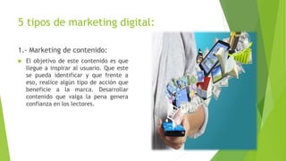 5 tipos de marketing digital:
1.- Marketing de contenido:
 El objetivo de este contenido es que
llegue a inspirar al usuario. Que este
se pueda identificar y que frente a
eso, realice algún tipo de acción que
beneficie a la marca. Desarrollar
contenido que valga la pena genera
confianza en los lectores.
 