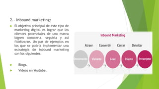 2.- Inbound marketing:
 El objetivo principal de este tipo de
marketing digital es lograr que los
clientes potenciales de una marca
logren conocerla, seguirla y así
fidelizarse. Un par de ejemplos en
los que se podría implementar una
estrategia de inbound marketing
son los siguientes:
 Blogs.
 Videos en Youtube.
 