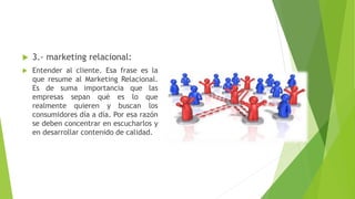  3.- marketing relacional:
 Entender al cliente. Esa frase es la
que resume al Marketing Relacional.
Es de suma importancia que las
empresas sepan qué es lo que
realmente quieren y buscan los
consumidores día a día. Por esa razón
se deben concentrar en escucharlos y
en desarrollar contenido de calidad.
 