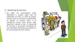 5.- Marketing de permiso:
 No todos los consumidores están
dispuestos a aceptar algún tipo de
publicidad via web. La razón es porque
muchas veces es intrusiva o simplemente
es porque el usuario entra a la
plataforma virtual para buscar algo
específico. Debido a esto, el marketing
de permiso o permission marketing es
una estrategia anticipada que podría ser
de mucha ayuda para las marcas.
 