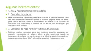 Algunas herramientas:
 1. Alta y Posicionamiento en Buscadores
 2. Campañas de enlaces:
 Crear contenido de calidad es garantía de que con el paso del tiempo, cada
vez más webmasters decidirán apuntar a nuestras páginas desde sus webs,
pero ciertas técnicas como el intercambio de enlaces o la creación de
contenido que licenciamos a cambio de un enlace son estrategias que
acelerarán este proceso.
 3. Campañas de Pago Por Clic y Publicidad Contextual:
 Podemos realizar campañas para que nuestros anuncios aparezcan por
cualquier combinación de palabras clave, y sólo pagaremos cuando un
internauta, después de ver nuestro anuncio, y sólo si se siente interesado por
nuestra propuesta, hace “Clic” sobre dicho anuncio y visita nuestro web.
 