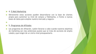  4. E-Mail Marketing
 Obviamente estas acciones pueden desarrollarse con la base de clientes
propia para aumentar su nivel de compra y fidelizarlos, o frente a nuevas
bases de datos para ampliar nuestro mercado y negocio.

 5. Programas de Afiliados
 Los programas de afiliación, suelen llevarse a cabo cuando nuestros objetivos
de marketing son más ambiciosos puesto que se trata de acciones de amplio
calado y que exigen de un cierto nivel presupuestario.
 