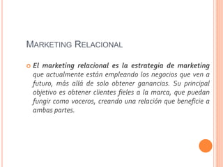 MARKETING RELACIONAL
 El marketing relacional es la estrategia de marketing
que actualmente están empleando los negocios que ven a
futuro, más allá de solo obtener ganancias. Su principal
objetivo es obtener clientes fieles a la marca, que puedan
fungir como voceros, creando una relación que beneficie a
ambas partes.
 
