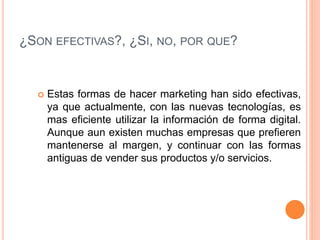 ¿SON EFECTIVAS?, ¿SI, NO, POR QUE?
 Estas formas de hacer marketing han sido efectivas,
ya que actualmente, con las nuevas tecnologías, es
mas eficiente utilizar la información de forma digital.
Aunque aun existen muchas empresas que prefieren
mantenerse al margen, y continuar con las formas
antiguas de vender sus productos y/o servicios.
 