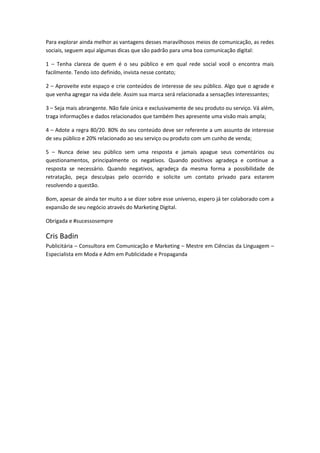 Para explorar ainda melhor as vantagens desses maravilhosos meios de comunicação, as redes
sociais, seguem aqui algumas dicas que são padrão para uma boa comunicação digital:
1 – Tenha clareza de quem é o seu público e em qual rede social você o encontra mais
facilmente. Tendo isto definido, invista nesse contato;
2 – Aproveite este espaço e crie conteúdos de interesse de seu público. Algo que o agrade e
que venha agregar na vida dele. Assim sua marca será relacionada a sensações interessantes;
3 – Seja mais abrangente. Não fale única e exclusivamente de seu produto ou serviço. Vá além,
traga informações e dados relacionados que também lhes apresente uma visão mais ampla;
4 – Adote a regra 80/20. 80% do seu conteúdo deve ser referente a um assunto de interesse
de seu público e 20% relacionado ao seu serviço ou produto com um cunho de venda;
5 – Nunca deixe seu público sem uma resposta e jamais apague seus comentários ou
questionamentos, principalmente os negativos. Quando positivos agradeça e continue a
resposta se necessário. Quando negativos, agradeça da mesma forma a possibilidade de
retratação, peça desculpas pelo ocorrido e solicite um contato privado para estarem
resolvendo a questão.
Bom, apesar de ainda ter muito a se dizer sobre esse universo, espero já ter colaborado com a
expansão de seu negócio através do Marketing Digital.
Obrigada e #sucessosempre
Cris Badin
Publicitária – Consultora em Comunicação e Marketing – Mestre em Ciências da Linguagem –
Especialista em Moda e Adm em Publicidade e Propaganda
 