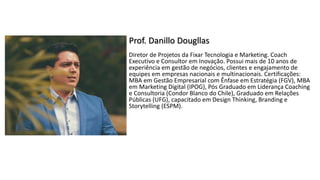 Prof. Danillo Dougllas
Diretor de Projetos da Fixar Tecnologia e Marketing. Coach
Executivo e Consultor em Inovação. Possui mais de 10 anos de
experiência em gestão de negócios, clientes e engajamento de
equipes em empresas nacionais e multinacionais. Certificações:
MBA em Gestão Empresarial com Ênfase em Estratégia (FGV), MBA
em Marketing Digital (IPOG), Pós Graduado em Liderança Coaching
e Consultoria (Condor Blanco do Chile), Graduado em Relações
Públicas (UFG), capacitado em Design Thinking, Branding e
Storytelling (ESPM).
 