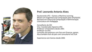 Prof. Leonardo Antonio Alves
Doutorando UFG – Games e Machine Learning
Mestre em Engenharia da Computação pela UFG/EEEEC
Bacharel em Ciência da Computação e Administração
Licenciatura em Pedagogia
Conselheiro do CDI
Vice- Coordenador Apoema UFG
Professor Universitário desde 2001
Professor na UFG.
Consultor de empresas com foco em finanças, games.
Atua também fora do pais com consultoria nos EUA
Experiencia com Games desde 2001
 