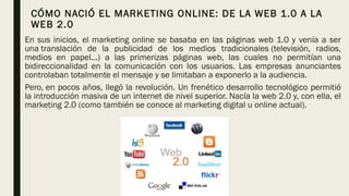 CÓMO NACIÓ EL MARKETING ONLINE: DE LA WEB 1.0 A LA
WEB 2.0
En sus inicios, el marketing online se basaba en las páginas web 1.0 y venía a ser
una translación de la publicidad de los medios tradicionales (televisión, radios,
medios en papel...) a las primerizas páginas web, las cuales no permitían una
bidireccionalidad en la comunicación con los usuarios. Las empresas anunciantes
controlaban totalmente el mensaje y se limitaban a exponerlo a la audiencia.
Pero, en pocos años, llegó la revolución. Un frenético desarrollo tecnológico permitió
la introducción masiva de un internet de nivel superior. Nacía la web 2.0 y, con ella, el
marketing 2.0 (como también se conoce al marketing digital u online actual).
 