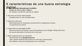 5 características de una buena estrategia
digital1. Crea contenido adecuado para tu público
análisis de dicho público objetivo
De utilidad o entretenido, además de original 
2. Haz buen uso de las redes sociales
Considera bien en cuál red debes estar
3. Optimiza tu sitio web
Optimizado para ser visualizado correctamente en dispositivos móviles.
La experiencia de usuario
4. Implementa una estrategia de SEO
Serie de acciones que ayudan a que los buscadores (como Google o Bing) referencien
de manera adecuada el contenido de tu sitio web. 
5. Mide constantemente tus resultados
Herramientas como GoogleAnalytics 
aber cuántos visitantes has tenido en tu sitio web, qué secciones
han visitado y cómo han interactuado con tu contenido. 
 
