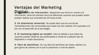 Ventajas del Marketing
Digital1- Disposición de información: disposición que tiene en cuanto a la
información. tanto los clientes como los diferentes usuarios que puedan existir,
pueden realizar sus consultas las 24 horas al día.
2- Es totalmente comercial: Se puede decir que es una de las
mercadotecnias más comerciales que hasta hoy han existido. Por supuesto a la
par con el desarrollo de la tecnología.
3- El marketing digital es versátil: Esto es debido a que todos los
usuarios pueden observar las publicidades a través de cualquier tipo de
dispositivo o medio electrónico.
4- Fácil de identificar: Es muy fácil de identificar por todos, debido a la
gran gama de colores con lo que lo presentan a nivel de diseño
 