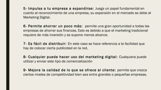 5- Impulsa a tu empresa a expandirse: Juega un papel fundamental en
cuanto al reconocimiento de una empresa, su expansión en el mercado se debe al
Marketing Digital. 
6- Permite ahorrar un poco más:  permite una gran oportunidad a todas las
empresas de ahorrar sus finanzas. Esto es debido a que el marketing tradicional
requiere de más inversión y se supone menos alcance.
7- Es fácil de distribuir: En este caso se hace referencia a la facilidad que
hay de colocar cierta publicidad en la red. 
8- Cualquier puede hacer uso del marketing digital: Cualquiera puede
utilizar y enviar este tipo de comercialización
9- Mejora la calidad de lo que se ofrece al cliente: permite que crezca
ciertos niveles de competitividad bien sea entre grandes o pequeñas empresas.
 