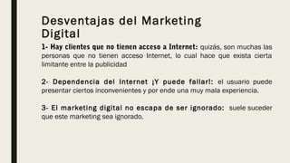 Desventajas del Marketing
Digital
1- Hay clientes que no tienen acceso a Internet: quizás, son muchas las
personas que no tienen acceso Internet, lo cual hace que exista cierta
limitante entre la publicidad
2- Dependencia del Internet ¡Y puede fallar!: el usuario puede
presentar ciertos inconvenientes y por ende una muy mala experiencia. 
3- El marketing digital no escapa de ser ignorado:  suele suceder
que este marketing sea ignorado. 
 