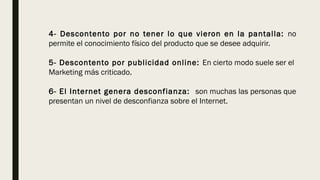 4- Descontento por no tener lo que vieron en la pantalla: no
permite el conocimiento físico del producto que se desee adquirir. 
5- Descontento por publicidad online: En cierto modo suele ser el
Marketing más criticado.
6- El Internet genera desconfianza: son muchas las personas que
presentan un nivel de desconfianza sobre el Internet. 
 
