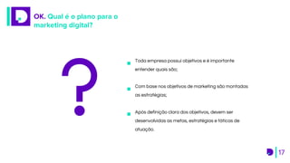 OK. Qual é o plano para o
marketing digital?
17
Toda empresa possui objetivos e é importante
entender quais são;
Com base nos objetivos de marketing são montadas
as estratégias;
Após definição clara dos objetivos, devem ser
desenvolvidas as metas, estratégias e táticas de
atuação.
 