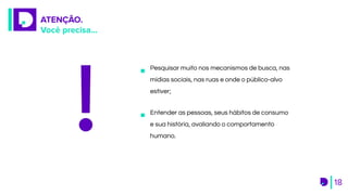 ATENÇÃO.
Você precisa...
18
Pesquisar muito nos mecanismos de busca, nas
mídias sociais, nas ruas e onde o público-alvo
estiver;
Entender as pessoas, seus hábitos de consumo
e sua história, avaliando o comportamento
humano.
 