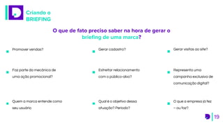 Criando o
BRIEFING
19
Estreitar relacionamento
com o público-alvo?
Gerar visitas ao site?Promover vendas? Gerar cadastro?
Faz parte da mecânica de
uma ação promocional?
Representa uma
campanha exclusiva de
comunicação digital?
Qual é o objetivo dessa
atuação? Período?
O que a empresa já fez
– ou faz?
Quem a marca entende como
seu usuário
O que de fato preciso saber na hora de gerar o
brieﬁng de uma marca?
 
