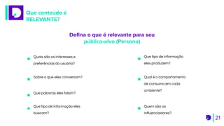 Que conteúdo é
RELEVANTE?
21
Qual é o comportamento
de consumo em cada
ambiente?
Que palavras eles falam?
Quais são os interesses e
preferências do usuário?
Que tipo de informação
eles produzem?
Sobre o que eles conversam?
Quem são os
influenciadores?
Que tipo de informação eles
buscam?
Deﬁna o que é relevante para seu
público-alvo (Persona)
 
