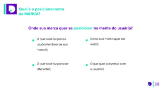 Qual é o posicionamento
da MARCA?
28
Onde sua marca quer se posicionar na mente do usuário?
O que você faz para o
usuário lembrar de sua
marca?;
Como sua marca quer ser
vista?;
O que você faz para ser
diferente?;
O que quer conversar com
o usuário?
 