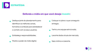 ESTRATÉGIA
31
Defenda a mídia em que você deseja investir:
Mostre o poder da mídia digital;
Levante dados atuais de mercado;
Dedique parte do planejamento para
identificar os melhores canais,
formatos e conteúdo para estabelecer
o contato com os seus usuários;
Coloque no plano o que conseguirá
entregar;
Seja criativo e coerente.
Tenha uma equipe estruturada;
Estabeleça responsabilidades;
 