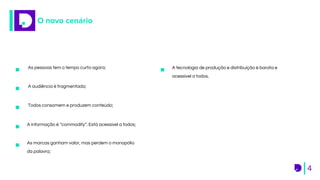 As pessoas tem o tempo curto agora;
4
O novo cenário
A audiência é fragmentada;
Todos consomem e produzem conteúdo;
A informação é “commodity”. Está acessível a todos;
As marcas ganham valor, mas perdem o monopólio
da palavra;
A tecnologia de produção e distribuição é barata e
acessível a todos.
 