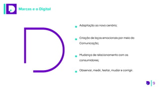 Marcas e o Digital
9
Adaptação ao novo cenário;
Criação de laços emocionais por meio da
Comunicação;
Mudança de relacionamento com os
consumidores;
Observar, medir, testar, mudar e corrigir.
 
