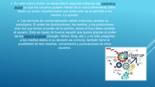  En este nuevo ámbito se desarrolla la segunda instancia del marketing
digital ya que los usuarios pueden hablar de la marca libremente. Ellos
tienen un poder importantísimo que antes sólo se le permitía a los
medios: La opinión.
 Las técnicas de comercialización deben entonces cambiar su
paradigma. Si antes los distribuidores, los medios, y los productores
eran los que tenían el poder de la opinión, ahora el foco debe cambiar
al usuario. Este es capaz de buscar aquello que quiere gracias al poder
de los search engines (Google, Yahoo, Bing, etc.), y no sólo preguntar
a los medios dados si su decisión es correcta, también tiene la
posibilidad de leer reseñas, comentarios y puntuaciones de otros
usuarios.
 
