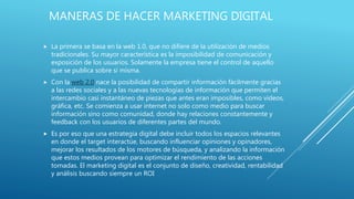 MANERAS DE HACER MARKETING DIGITAL
 La primera se basa en la web 1.0, que no difiere de la utilización de medios
tradicionales. Su mayor característica es la imposibilidad de comunicación y
exposición de los usuarios. Solamente la empresa tiene el control de aquello
que se publica sobre sí misma.
 Con la web 2.0 nace la posibilidad de compartir información fácilmente gracias
a las redes sociales y a las nuevas tecnologías de información que permiten el
intercambio casi instantáneo de piezas que antes eran imposibles, como videos,
gráfica, etc. Se comienza a usar internet no solo como medio para buscar
información sino como comunidad, donde hay relaciones constantemente y
feedback con los usuarios de diferentes partes del mundo.
 Es por eso que una estrategia digital debe incluir todos los espacios relevantes
en donde el target interactúe, buscando influenciar opiniones y opinadores,
mejorar los resultados de los motores de búsqueda, y analizando la información
que estos medios provean para optimizar el rendimiento de las acciones
tomadas. El marketing digital es el conjunto de diseño, creatividad, rentabilidad
y análisis buscando siempre un ROI
 