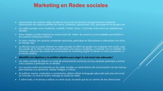 Marketing en Redes sociales
 optimización de nuestras redes sociales en busca de incrementar posicionamiento mediante
optimización de nuestros perfiles de marca, contenido, aplicaciones, RSS, participación en grupos, etc.
 Las redes sociales como Facebook, LinkedIn, Twitter, foros, o YouTube, entre otros son plataformas
sociales.
 Estos medios sociales implican la construcción de “redes” de usuarios o comunidades que facilitan a
los usuarios interactuar entre sí.
 En estos medios, los usuarios comparten opiniones, participan en discusiones e interactúan con otros
en tiempo real.
 La difusión que se puede obtener en redes sociales es difícil de igualar con cualquier otro canal, y por
eso puede ser la mejor manera de comercializar una marca o empresa, y conectar con tus clientes. Sin
embargo, sabemos que todas las herramientas de marketing digital no tienen el mismo propósito, ni
el mismo ámbito:
 Identifica tus objetivos y tu público objetivo para elegir la red social más adecuada﻿
 Las redes sociales te ofrecen un canal de comunicación continua con tus usuarios: participar y animar
a los usuarios a participar es un desafío.
 Los usuarios están encontrando en las redes sociales un canal directo de comunicación con las marcas,
para expresar sus opiniones, realizar halagos y críticas.
 Al publicar nuevos contenidos o comentarios, debes utilizar el lenguaje adecuado para esa red social
en concreto, no sirve el mismo mensaje en todas las redes.
 Y sobre todo, si te lanzas a utilizar un canal social, recuerda que es un camino de dos direcciones
 