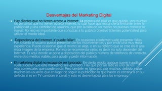 Desventajas del Marketing Digital
 Hay clientes que no tienen acceso a Internet: La primera de ellas es que quizás, son muchas
las personas que no tienen acceso Internet, lo cual hace que exista cierta limitante entre la
publicidad y una cantidad de usuarios, que por la falta de un medio no puedan conocer lo
nuevo. Por eso es importante que conozcas a tu público objetivo (clientes potenciales) para
utilizar el medio ideal.
 Dependencia del Internet ¡Y puede fallar!: En ocasiones el Internet suele presentar fallas.
Por lo tanto el usuario puede presentar ciertos inconvenientes y por ende una muy mala
experiencia. Puede ocasionar que el mismo se aleje, o en su defecto que se cree en él una
mala imagen de la empresa. Por eso se recomienda variar, es decir no solo depender del
Internet. Es aquí donde se pone a disposición del público número de teléfonos de contacto,
entre otro medios viables para acudir y pedir información.
 El marketing digital no escapa de ser ignorado: En cierto modo, aunque suene inaudito,
suele suceder que este marketing sea ignorado. Hay que por un lado es uno de los
más comerciales que puede existir. Pero también es ignorado por muchos, debido a que
muchos los usuarios que en lugar de seguir la publicidad lo que hacen es cerrarla o en su
defecto si es en TV cambian el canal, y esto es desventajoso para las empresas.
 